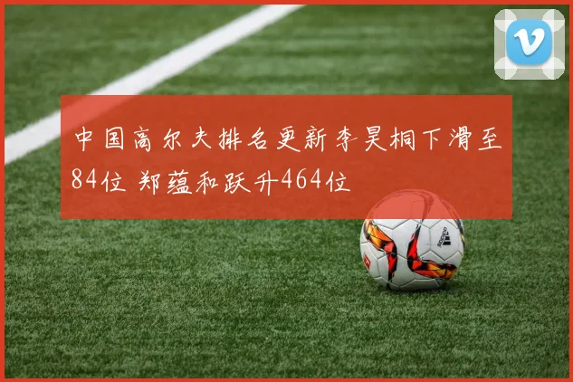 中国高尔夫排名更新李昊桐下滑至84位 郑蕴和跃升464位